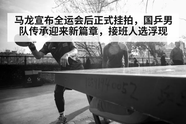 马龙宣布全运会后正式挂拍，国乒男队传承迎来新篇章，接班人选浮现